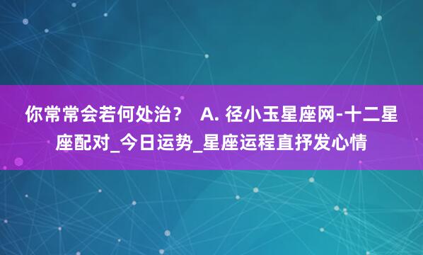 你常常会若何处治? A. 径小玉星座网-十二星座配对_今日运势_星座运程直抒发心情